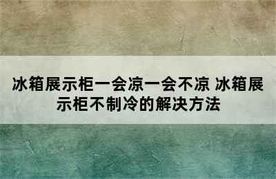 冰箱展示柜一会凉一会不凉 冰箱展示柜不制冷的解决方法